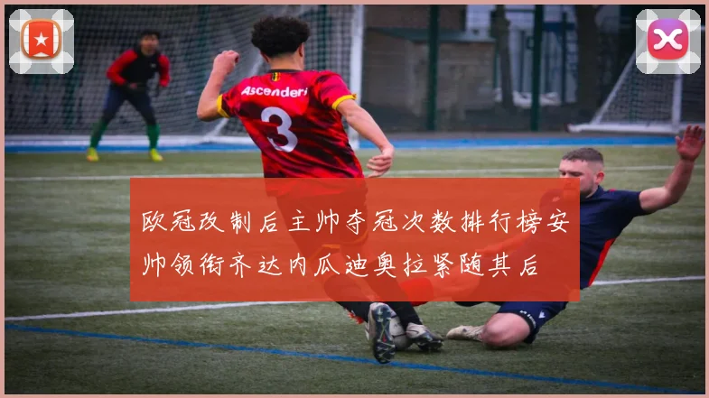 欧冠改制后主帅夺冠次数排行榜安帅领衔齐达内瓜迪奥拉紧随其后