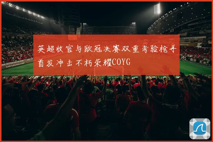 英超收官与欧冠决赛双重考验枪手首发冲击不朽荣耀COYG