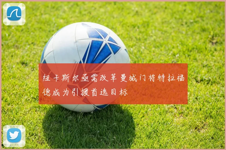 纽卡斯尔亟需改革曼城门将特拉福德成为引援首选目标