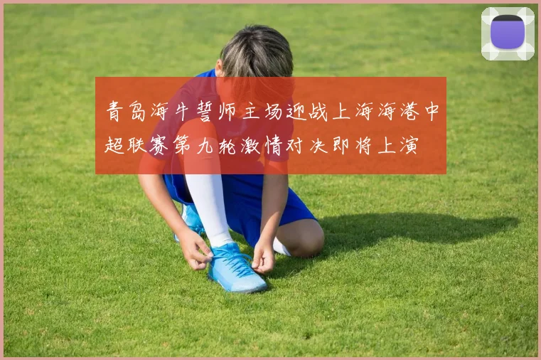 青岛海牛誓师主场迎战上海海港中超联赛第九轮激情对决即将上演