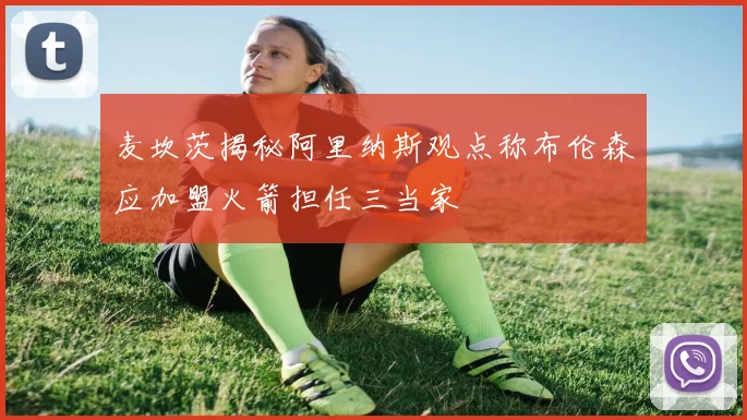 麦坎茨揭秘阿里纳斯观点称布伦森应加盟火箭担任三当家