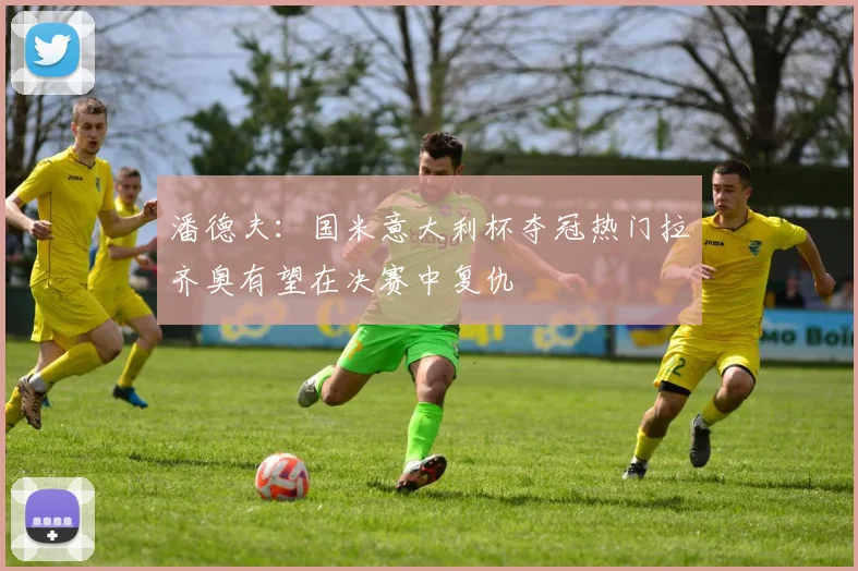 潘德夫：国米意大利杯夺冠热门拉齐奥有望在决赛中复仇