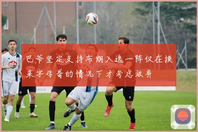 巴爷坚定支持布朗入选一阵仅在换来字母哥的情况下才考虑放弃