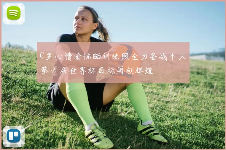 C罗心情愉悦晒训练照全力备战个人第六届世界杯目标再创辉煌