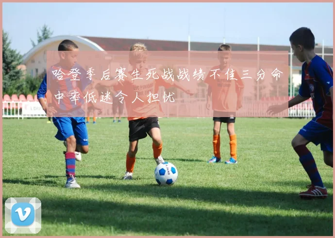 哈登季后赛生死战战绩不佳三分命中率低迷令人担忧