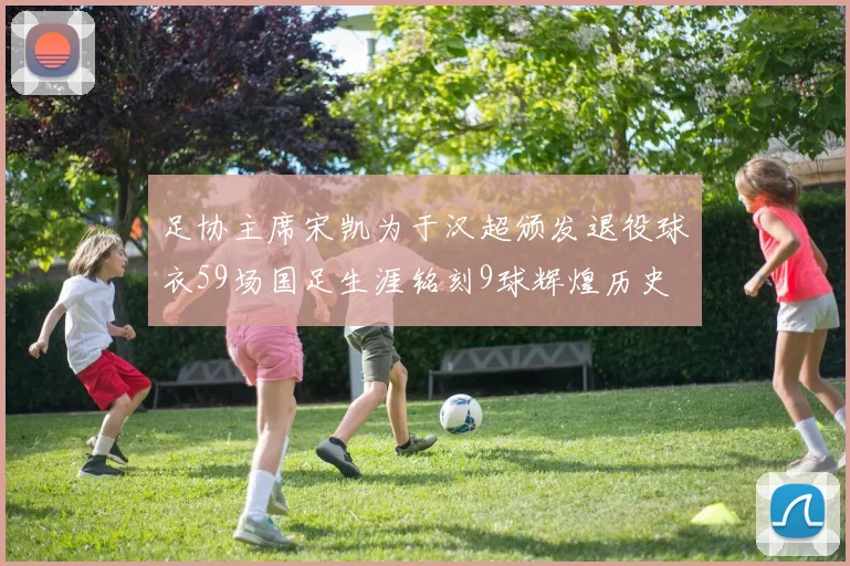 足协主席宋凯为于汉超颁发退役球衣59场国足生涯铭刻9球辉煌历史