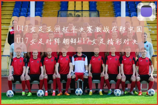 U17女足亚洲杯半决赛激战在即中国U17女足对阵朝鲜U17女足精彩对决即将开启